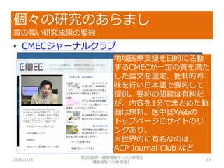 個々の研究のあらまし
質の高い研究成果の要約
2018/1/24 19
• CMECジャーナルクラブ
地域医療支援を目的に活動
するCMECが一定の質を満た
した論文を選定、批判的吟
味を行い日本語で要約して
提供。要約の閲覧は有料だ
が、内容を1分でまとめた動
画は無料。医中誌Webの
トップページにサイトのリ
ンクあり。
※世界的に有名なのは、
ACP Journal Club など
第3回医療・健康情報サービス研修会
講演資料（小嶋 智美）
 