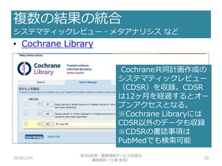 複数の結果の統合
システマティックレビュー・メタアナリシス など
2018/1/24
第3回医療・健康情報サービス研修会
講演資料（小嶋 智美）
20
• Cochrane Library
Cochrane共同計画作成の
システマティックレビュー
（CDSR）を収録。CDSR
は12ヶ月を経過するとオー
プンアクセスとなる。
※Cochrane Libraryには
CDSR以外のデータも収録
※CDSRの書誌事項は
PubMedでも検索可能
 
