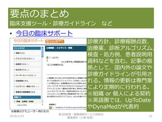 要点のまとめ
臨床支援ツール・診療ガイドライン など
2018/1/24 22
• 今日の臨床サポート
診療方針、診療報酬点数、
治療薬、診断アルゴリズム、
検査・処方例、患者説明用
資料などを含む。記事の根
拠として、国内外の論文や
診療ガイドラインが引用さ
れる。情報の更新は専門家
により定期的に行われる。
※組織 or 個人による契約
※英語圏では、UpToDate
やDynaMedが代表的
第3回医療・健康情報サービス研修会
講演資料（小嶋 智美）
※画像はデモユーザー用のもの
 