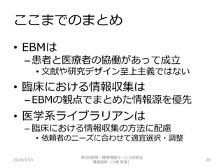 ここまでのまとめ
2018/1/24 26
• EBMは
– 患者と医療者の協働があって成立
• 文献や研究デザイン至上主義ではない
• 臨床における情報収集は
– EBMの観点でまとめた情報源を優先
• 医学系ライブラリアンは
– 臨床における情報収集の方法に配慮
• 依頼者のニーズに合わせて適宜選択・調整
第3回医療・健康情報サービス研修会
講演資料（小嶋 智美）
 