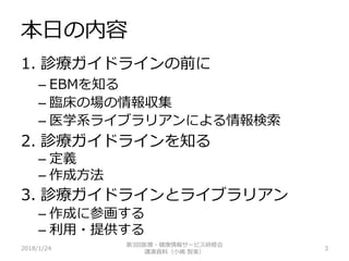 本日の内容
1. 診療ガイドラインの前に
– EBMを知る
– 臨床の場の情報収集
– 医学系ライブラリアンによる情報検索
2. 診療ガイドラインを知る
– 定義
– 作成方法
3. 診療ガイドラインとライブラリアン
– 作成に参画する
– 利用・提供する
2018/1/24 3
第3回医療・健康情報サービス研修会
講演資料（小嶋 智美）
 