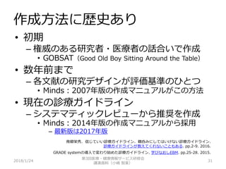 作成方法に歴史あり
2018/1/24 31
• 初期
– 権威のある研究者・医療者の話合いで作成
• GOBSAT（Good Old Boy Sitting Around the Table）
• 数年前まで
– 各文献の研究デザインが評価基準のひとつ
• Minds：2007年版の作成マニュアルがこの方法
• 現在の診療ガイドライン
– システマティックレビューから推奨を作成
• Minds：2014年版の作成マニュアルから採用
– 最新版は2017年版
南郷栄秀. 信じていい診療ガイドライン、鵜呑みにしてはいけない診療ガイドライン.
診療ガイドラインが教えてくれないこともある. pp.2-9. 2016.
GRADE systemの導入で変わり始めた診療ガイドライン. 学びなおしEBM. pp.25-28. 2015.
第3回医療・健康情報サービス研修会
講演資料（小嶋 智美）
 