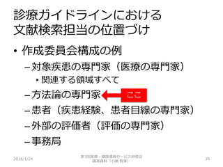 診療ガイドラインにおける
文献検索担当の位置づけ
2018/1/24 39
• 作成委員会構成の例
– 対象疾患の専門家（医療の専門家）
• 関連する領域すべて
– 方法論の専門家
– 患者（疾患経験、患者目線の専門家）
– 外部の評価者（評価の専門家）
– 事務局
第3回医療・健康情報サービス研修会
講演資料（小嶋 智美）
ここ
 