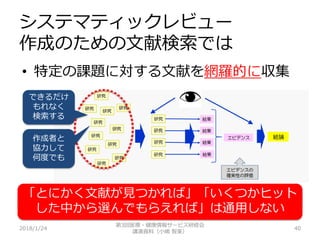 システマティックレビュー
作成のための文献検索では
2018/1/24 40
• 特定の課題に対する文献を網羅的に収集
できるだけ
もれなく
検索する
作成者と
協力して
何度でも
第3回医療・健康情報サービス研修会
講演資料（小嶋 智美）
「とにかく文献が見つかれば」「いくつかヒット
した中から選んでもらえれば」は通用しない
 