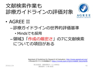 文献検索作業も
診療ガイドラインの評価対象
• AGREE II
– 診療ガイドラインの世界的評価基準
• Mindsでも採用
– 領域3「作成の厳密さ」の7に文献検索
についての項目がある
2018/1/24 42
第3回医療・健康情報サービス研修会
講演資料（小嶋 智美）
Appraisal of Guidelines for Research & Evaluation. http://www.agreetrust.org/
※Mindsのサイトに日本語版あり https://minds.jcqhc.or.jp/s/related_documents
 