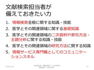 文献検索担当者が
備えておきたい力
2018/1/24 43
1. 情報検索全般に関する知識・技能
2. 医学とその関連領域に関する基礎知識
3. 医学とその関連領域の二次資料や索引方法・
主題分析に関する知識・技能
4. 医学とその関連領域の研究方法に関する知識
5. 情報サービス専門職としてのコミュニケー
ションスキル
第3回医療・健康情報サービス研修会
講演資料（小嶋 智美）
 