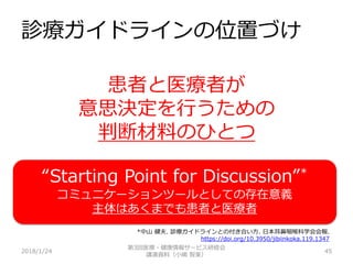 診療ガイドラインの位置づけ
2018/1/24 45
患者と医療者が
意思決定を行うための
判断材料のひとつ
第3回医療・健康情報サービス研修会
講演資料（小嶋 智美）
“Starting Point for Discussion”*
コミュニケーションツールとしての存在意義
主体はあくまでも患者と医療者
*中山 健夫. 診療ガイドラインとの付き合い方. 日本耳鼻咽喉科学会会報.
https://doi.org/10.3950/jibiinkoka.119.1347
 