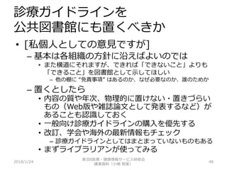 診療ガイドラインを
公共図書館にも置くべきか
2018/1/24 48
• [私個人としての意見ですが]
– 基本は各組織の方針に沿えばよいのでは
• また横道にそれますが、できれば「できないこと」よりも
「できること」を図書館として示してほしい
– 他の棚に “免責事項” はあるのか、なぜ必要なのか、誰のためか
– 置くとしたら
• 内容の質や年次、物理的に置けない・置きづらい
もの（Web版や雑誌論文として発表するなど）が
あることも認識しておく
• 一般向け診療ガイドラインの購入を優先する
• 改訂、学会や海外の最新情報もチェック
– 診療ガイドラインとしてはまとまっていないものもある
• まずライブラリアンが使ってみる
第3回医療・健康情報サービス研修会
講演資料（小嶋 智美）
 