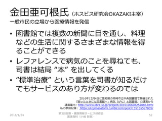 金田亜可根氏（ホスピス研究会OKAZAKI主宰）
一般市民の立場から医療情報を発信
2018/1/24 52
• 図書館では複数の新聞に目を通し、料理
などの生活に関するさまざまな情報を得
ることができる
• レファレンスで病気のことを尋ねても、
司書は結局 “本” を出してくる
• ”標準治療” という言葉を司書が知るだけ
でもサービスのあり方が変わるのでは
第3回医療・健康情報サービス研修会
講演資料（小嶋 智美）
2016年12月4日に愛知県の岡崎市立中央図書館で開催された
『困ったときには図書館へ：病気（がん）と図書館』の講演から
講演案内：http://www.libra-sc.jp/project/2016100608252086.html
私の参加記録： https://kojimasatomi.tumblr.com/post/155165597805/
 
