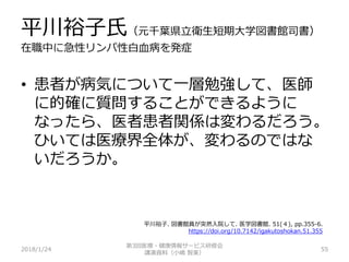 平川裕子氏（元千葉県立衛生短期大学図書館司書）
在職中に急性リンパ性白血病を発症
2018/1/24 55
• 患者が病気について一層勉強して、医師
に的確に質問することができるように
なったら、医者患者関係は変わるだろう。
ひいては医療界全体が、変わるのではな
いだろうか。
第3回医療・健康情報サービス研修会
講演資料（小嶋 智美）
平川裕子. 図書館員が突然入院して. 医学図書館. 51(４), pp.355-6.
https://doi.org/10.7142/igakutoshokan.51.355
 