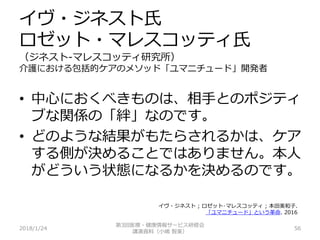 イヴ・ジネスト氏
ロゼット・マレスコッティ氏
（ジネスト-マレスコッティ研究所）
介護における包括的ケアのメソッド「ユマニチュード」開発者
2018/1/24 56
• 中心におくべきものは、相手とのポジティ
ブな関係の「絆」なのです。
• どのような結果がもたらされるかは、ケア
する側が決めることではありません。本人
がどういう状態になるかを決めるのです。
第3回医療・健康情報サービス研修会
講演資料（小嶋 智美）
イヴ・ジネスト ; ロゼット･マレスコッティ ; 本田美和子.
「ユマニチュード」という革命. 2016
 