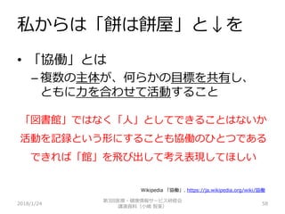 私からは「餅は餅屋」と↓を
2018/1/24 58
• 「協働」とは
– 複数の主体が、何らかの目標を共有し、
ともに力を合わせて活動すること
「図書館」ではなく「人」としてできることはないか
活動を記録という形にすることも協働のひとつである
できれば「館」を飛び出して考え表現してほしい
第3回医療・健康情報サービス研修会
講演資料（小嶋 智美）
Wikipedia 「協働」. https://ja.wikipedia.org/wiki/協働
 