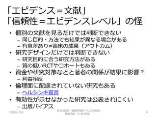 「エビデンス＝文献」
「信頼性＝エビデンスレベル」の怪
2018/1/24 8
• 個別の文献を見るだけでは判断できない
– 同じ目的・方法でも結果が異なる場合がある
– 有意差あり≠臨床の成果（アウトカム）
• 研究デザインだけでは判断できない
– 研究目的に合う研究方法がある
– 質の低いRCTやコホートもある
• 資金や研究対象などと著者の関係が結果に影響？
– 利益相反
• 倫理面に配慮されていない研究もある
– ヘルシンキ宣言
• 有効性が示せなかった研究は公表されにくい
– 出版バイアス
第3回医療・健康情報サービス研修会
講演資料（小嶋 智美）
 