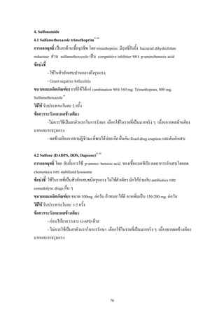 4. Sulfonamide
4.1 Sulfamethoxazole trimethoprim41,46
การออกฤทธิ์ เปนยาตานเชื้อจุลชีพ โดย trimethoprim มีฤทธิ์ยับยั้ง bacterial dihydrofolate
reductase สวน sulfamethoxazole เปน competitive inhibitor ของ p-aminobenzoic acid
ขอบงชี้
- ใชในสิวอักเสบปานกลางถึงรุนแรง
- Gram negative folliculitis
ขนาดและผลิตภัณฑยา ยาทีใชไดแก combination ของ 160 mg. Trimethoprim, 800 mg.
่
Sulfamethoxazole 41
วิธีใช รับประทานวันละ 2 ครั้ง
ขอควรระวังและผลขางเคียง
-ไมควรใชเปนยาตัวแรกในการรักษา เลือกใชในรายที่เปนมากจริง ๆ เนื่องจากผลขางเคียง
มากและอาจรุนแรง
- ผลขางเคียงจากยาปฏิชีวนะที่พบไดบอย คือ ผื่นคัน fixed drug eruption และตับอักเสบ
4.2 Sulfone (DADPS, DDS, Dapsone)41,46
การออกฤทธิ์ โดย ยับยั้งการใช p-amino- benzoic acid ของเชื้อแบคทีเรีย ลดอาการอักเสบโดยลด
chemotaxis และ stabilized lysosome
ขอบงชี้ ใชในรายที่เปนสิวอักเสบขนิดรุนแรง ไมใชตวเดียว มักใหรวมกับ antibiotics และ
ั
comedolytic drugs อื่น ๆ
ขนาดและผลิตภัณฑยา ขนาด 100mg. ตอวัน ถาทนยาไดดี อาจเพิ่มเปน 150-200 mg. ตอวัน
วิธีใช รับประทานวันละ 1-2 ครั้ง
ขอควรระวังและผลขางเคียง
- กอนใหยาควรเจาะ G-6PD ดวย
- ไมควรใชเปนยาตัวแรกในการรักษา เลือกใชในรายที่เปนมากจริง ๆ เนื่องจากผลขางเคียง
มากและอาจรุนแรง

70

 