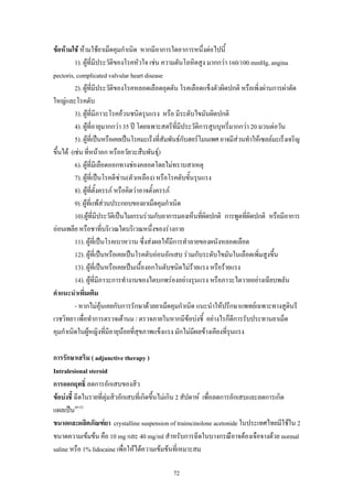 ขอหามใช หามใชยาเม็ดคุมกําเนิด หากมีอาการใดอาการหนึ่งตอไปนี้
1). ผูที่มีประวัติของโรคหัวใจ เชน ความดันโลหิตสูง มากกวา 160/100 mmHg, angina
pectoris, complicated valvular heart disease
2). ผูที่มีประวัติของโรคหลอดเลือดอุดตัน โรคเลือดแข็งตัวผิดปกติ หรือเพิ่งผานการผาตัด
ใหญและโรคตับ
3). ผูที่มีภาวะโรคอวนชนิดรุนแรง หรือ มีระดับไขมันผิดปกติ
ิ
4). ผูที่อายุมากกวา 35 ป โดยฉพาะสตรีทมีประวัตการสูบบุหรี่มากกวา 20 มวนตอวัน
ี่
5). ผูที่เปนหรือเคยเปนโรคมะเร็งที่สัมพันธกับฮอรโมนเพศ อาจมีสวนทําใหเซลลมะเร็งเจริญ

ขึ้นได (เชน ทีหนาอก หรืออวัยวะสืบพันธุ)
่
6). ผูที่มีเลือดออกทางชองคลอดโดยไมทราบสาเหตุ
7). ผูที่เปนโรคดีซาน(ตัวเหลือง) หรือโรคตับขั้นรุนแรง
8). ผูที่ตั้งครรภ หรือคิดวาอาจตั้งครรภ
9). ผูที่แพสวนประกอบของยาเม็ดคุมกําเนิด
10).ผูที่มีประวัติเปนไมเกรนรวมกับอาการมองเห็นที่ผิดปกติ การพูดทีผิดปกติ หรือมีอาการ
่
ออนเพลีย หรือชาที่บริเวณใดบริเวณหนึ่งของรางกาย
11). ผูที่เปนโรคเบาหวาน ซึ่งสงผลใหมีการทําลายของผนังหลอดเลือด
12). ผูที่เปนหรือเคยเปนโรคตับออนอักเสบ รวมกับระดับไขมันในเลือดเพิ่มสูงขึ้น
13). ผูที่เปนหรือเคยเปนเนื้องอกในตับชนิดไมรายแรง หรือรายแรง
14). ผูที่มีภาวะการทํางานของไตบกพรองอยางรุนแรง หรือภาวะไตวายอยางเฉียบพลัน
คําแนะนําเพิ่มเติม
- หากไมคุนเคยกับการรักษาดวยยาเม็ดคุมกําเนิด แนะนําใหปรึกษาแพทยเฉพาะทางสูตินรี
เวชวิทยา เพื่อทําการตรวจเตานม / ตรวจภายในหากมีขอบงชี้ อยางไรก็ดีการรับประทานยาเม็ด
คุมกําเนิดในผูหญิงที่มีอายุนอยที่สุขภาพแข็งแรง มักไมมีผลขางเคียงที่รุนแรง


การรักษาเสริม ( adjunctive therapy )
Intralesional steroid
การออกฤทธิ์ ลดการอักเสบของสิว
ขอบงชี้ ฉีดในรายที่ตุมสิวอักเสบที่เกิดขึ้นไมเกิน 2 สัปดาห เพื่อลดการอักเสบและลดการเกิด
แผลเปน49-52
ขนาดและผลิตภัณฑยา crystalline suspension of traimcinolone acetonide ในประเทศไทยมีใชใน 2
ขนาดความเขมขน คือ 10 mg และ 40 mg/ml สําหรับการฉีดในบางกรณีอาจตองเจือจางดวย normal
saline หรือ 1% lidocaine เพื่อใหไดความเขมขนที่เหมาะสม
72

 