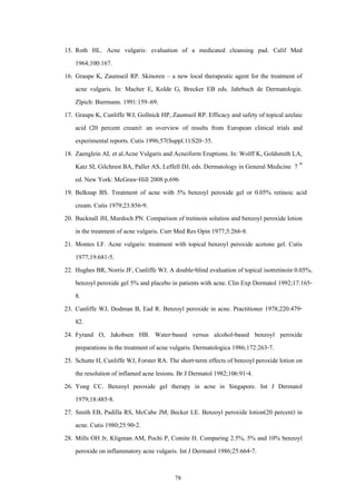 15. Roth HL. Acne vulgaris: evaluation of a medicated cleansing pad. Calif Med
1964;100:167.
16. Graupe K, Zaumseil RP. Skinoren – a new local therapeutic agent for the treatment of
acne vulgaris. In: Macher E, Kolde G, Brecker EB eds. Jahrbuch de Dermatologie.
Zlpich: Biermann. 1991:159–69.
17. Graupe K, Cunliffe WJ, Gollnick HP, Zaumseil RP. Efficacy and safety of topical azelaic
acid (20 percent cream): an overview of results from European clinical trials and
experimental reports. Cutis 1996;57(Suppl.1):S20–35.
18. Zaenglein AL et al.Acne Vulgaris and Acneiform Eruptions. In: Wolff K, Goldsmith LA,
Katz SI, Gilchrest BA, Paller AS, Leffell DJ, eds. Dermatology in General Medicine 7 th
ed. New York: McGraw-Hill 2008:p.696
19. Belknap BS. Treatment of acne with 5% benzoyl peroxide gel or 0.05% retinoic acid
cream. Cutis 1979;23:856-9.
20. Bucknall JH, Murdoch PN. Comparison of tretinoin solution and benzoyl peroxide lotion
in the treatment of acne vulgaris. Curr Med Res Opin 1977;5:266-8.
21. Montes LF. Acne vulgaris: treatment with topical benzoyl peroxide acetone gel. Cutis
1977;19:681-5.
22. Hughes BR, Norris JF, Cunliffe WJ. A double-blind evaluation of topical isotretinoin 0.05%,
benzoyl peroxide gel 5% and placebo in patients with acne. Clin Exp Dermatol 1992;17:1658.
23. Cunliffe WJ, Dodman B, Ead R. Benzoyl peroxide in acne. Practitioner 1978;220:47982.
24. Fyrand O, Jakobsen HB. Water-based versus alcohol-based benzoyl peroxide
preparations in the treatment of acne vulgaris. Dermatologica 1986;172:263-7.
25. Schutte H, Cunliffe WJ, Forster RA. The short-term effects of benzoyl peroxide lotion on
the resolution of inflamed acne lesions. Br J Dermatol 1982;106:91-4.
26. Yong CC. Benzoyl peroxide gel therapy in acne in Singapore. Int J Dermatol
1979;18:485-8.
27. Smith EB, Padilla RS, McCabe JM, Becker LE. Benzoyl peroxide lotion(20 percent) in
acne. Cutis 1980;25:90-2.
28. Mills OH Jr, Kligman AM, Pochi P, Comite H. Comparing 2.5%, 5% and 10% benzoyl
peroxide on inflammatory acne vulgaris. Int J Dermatol 1986;25:664-7.
78

 