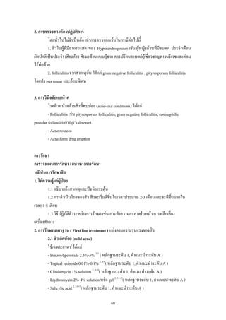 2. การตรวจทางหองปฏิบตการ
ั ิ
โดยทั่วไปไมจาเปนตองทําการตรวจยกเวนในกรณีตอไปนี้
ํ
1. สิวในผูที่มอาการแสดงของ Hyperandrogenism เชน ผูหญิงอวนที่มขนดก ประจําเดือน
ี
ี
ผิดปกติเปนประจํา เสียงหาว ศีรษะลานแบบผูชาย ควรปรึกษาแพทยผูเชี่ยวชาญทางนรีเวชและตอม
ไรทอดวย
2. folliculitis จากสาเหตุอน ไดแก gram-negative folliculitis , pityrosporum folliculitis
ื่
โดยทํา pus smear และยอมพิเศษ
3. การวินิจฉัยแยกโรค
โรคผิวหนังคลายสิวที่พบบอย (acne-like conditions) ไดแก
- Folliculitis เชน pityrosporum folliculitis, gram negative folliculitis, eosinophilic
pustular folliculitis(Ofuji’s disease).
- Acne rosacea
- Acneiform drug eruption
การรักษา
การวางแผนการรักษา / แนวทางการรักษา
หลักในการรักษาสิว
1. ใหความรูแกผูปวย
1.1 อธิบายถึงสาเหตุและปจจัยกระตุน
1.2 การดําเนินโรคของสิว สิวจะเริ่มดีขึ้นในเวลาประมาณ 2-3 เดือนและจะดีขนมากใน
ึ้
เวลา 4-8 เดือน
1.3 วิธีปฏิบัติตัวระหวางการรักษา เชน การทําความสะอาดใบหนา การหลีกเลี่ยง
เครื่องสําอาง
2. การรักษามาตรฐาน ( First line treatment ) แบงตามความรุนแรงของสิว
2.1 สิวเล็กนอย (mild acne)
ใชเฉพาะยาทา2 ไดแก
- Benzoyl peroxide 2.5%-5% 2-5 ( หลักฐานระดับ 1, คําแนะนําระดับ A )
- Topical retinoids 0.01%-0.1% 2, 6-8( หลักฐานระดับ 1, คําแนะนําระดับ A )
- Clindamycin 1% solution 2, 9-10( หลักฐานระดับ 1, คําแนะนําระดับ A )
- Erythromycin 2%-4% solution หรือ gel 2, 11-12( หลักฐานระดับ 1, คําแนะนําระดับ A )
- Salicylic acid 2, 13-15( หลักฐานระดับ 1, คําแนะนําระดับ A )
60

 