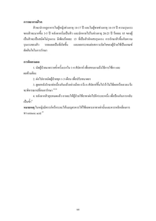 การพยากรณโรค
สิวจะปรากฏอาการในผูหญิงชวงอายุ 14-17 ป และในผูชายชวงอายุ 16-19 ป ความรุนแรง

ของสิวจะมากขึ้น 3-5 ป หลังจากเริ่มเปนสิว และมักหายไปในชวงอายุ 20-25 ป รอยละ 85 ของผู
เปนสิวจะเปนชนิดไมรุนแรง มีเพียงรอยละ 15 ที่เปนสิวอักเสบรุนแรง การรักษาสิวขึ้นกับความ
รุนแรงของสิว รอยแผลเปนที่เกิดขึน และผลกระทบตอสภาวะจิตใจของผูปวยใชเปนเกณฑ
้

ตัดสินใจในการรักษา
การติดตามผล
1. นัดผูปวยมาตรวจซ้ําครั้งแรกใน 1-4 สัปดาห เพื่อสอบถามถึงวิธีการใชยา และ
ผลขางเคียง
2. ตอไปอาจนัดผูปวยทุก 1-3 เดือน เพื่อปรับขนาดยา
3. ดูผลหลังรักษาตอเนื่องกันแลวอยางนอย 4 ถึง 6 สัปดาหขึ้นไป ถาไมไดผลหรือเลวลง จึง
จะพิจารณาเปลี่ยนยารักษา 29,30
4. หลังจากสิวยุบหมดแลว อาจจะใหผูปวยใชยาทาตอไปอีกระยะหนึ่ง เพื่อปองกันการกลับ
เปนซ้ํา31
หมายเหตุ ในหญิงมีครรภหรือระยะใหนมบุตรควรใหใชเฉพาะยาทาเทานั้นและควรหลีกเลี่ยงการ
ทา retinoic acid 29

64

 