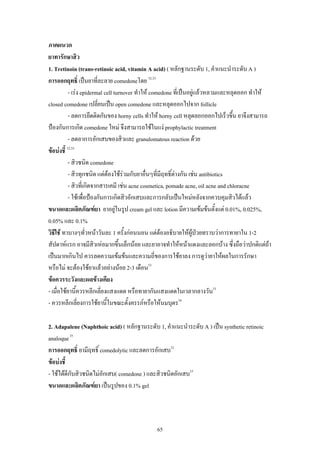 ภาคผนวก
ยาทารักษาสิว
1. Tretinoin (trans-retinoic acid, vitamin A acid) ( หลักฐานระดับ 1, คําแนะนําระดับ A )
การออกฤทธิ์ เปนยาที่ละลาย comedoneโดย 32,33
- เรง epidermal cell turnover ทําให comedone ที่เปนอยูแลวหลวมและหลุดออก ทําให
closed comedone เปลี่ยนเปน open comedone และหลุดออกไปจาก follicle
- ลดการยึดติดกันของ horny cells ทําให horny cell หลุดลอกออกไปเร็วขึ้น ยาจึงสามารถ
ปองกันการเกิด comedone ใหม จึงสามารถใชในแง prophylactic treatment
- ลดอาการอักเสบของสิวและ granulomatous reaction ดวย
ขอบงชี้ 32,33
- สิวชนิด comedone
- สิวทุกชนิด แตตองใชรวมกับยาอื่นๆที่มีฤทธิ์ตางกัน เชน antibiotics
- สิวที่เกิดจากสารเคมี เชน acne cosmetica, pomade acne, oil acne and chloracne
- ใชเพื่อปองกันการเกิดสิวอักเสบและการกลับเปนใหมหลังจากควบคุมสิวไดแลว
ขนาดและผลิตภัณฑยา ยาอยูในรูป cream gel และ lotion มีความเขมขนตั้งแต 0.01%, 0.025%,
0.05% และ 0.1%
วิธีใช ทาบางๆทั่วหนาวันละ 1 ครั้งกอนนอน แตตองอธิบายใหผูปวยทราบวาการทายาใน 1-2


สัปดาหแรก อาจมีสิวเหอมากขึ้นเล็กนอย และยาอาจทําใหหนาแดงและลอกบาง ซึ่งถือวาปกติแตถา
เปนมากเกินไป ควรลดความเขมขนและความถี่ของการใชยาลง การดูวายาใหผลในการรักษา
หรือไม จะตองใชยาแลวอยางนอย 2-3 เดือน33
ขอควรระวังและผลขางเคียง
- เมื่อใชยานี้ควรหลีกเลี่ยงแสงแดด หรือทายากันแสงแดดในเวลากลางวัน33
- ควรหลีกเลียงการใชยานี้ในขณะตั้งครรภหรือใหนมบุตร34
่
2. Adapalene (Naphthoic acid) ( หลักฐานระดับ 1, คําแนะนําระดับ A ) เปน synthetic retinoic
analoque 35
การออกฤทธิ์ ยามีฤทธิ์ comedolytic และลดการอักเสบ32
ขอบงชี้
- ใชไดดีกับสิวชนิดไมอักเสบ( comedone ) และสิวชนิดอักเสบ33
ขนาดและผลิตภัณฑยา เปนรูปของ 0.1% gel

65

 