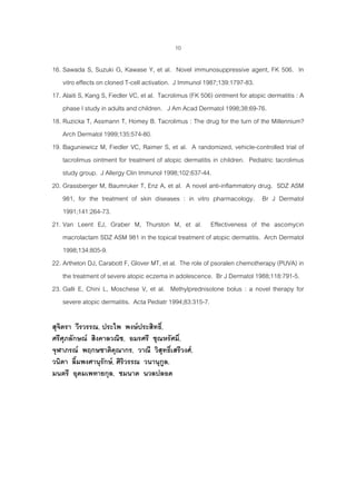 10
16. Sawada S, Suzuki G, Kawase Y, et al. Novel immunosuppressive agent, FK 506. In
vitro effects on cloned T-cell activation. J Immunol 1987;139:1797-83.
17. Alaiti S, Kang S, Fiedler VC, et al. Tacrolimus (FK 506) ointment for atopic dermatitis : A
phase I study in adults and children. J Am Acad Dermatol 1998;38:69-76.
18. Ruzicka T, Assmann T, Homey B. Tacrolimus : The drug for the turn of the Millennium?
Arch Dermatol 1999;135:574-80.
19. Baguniewicz M, Fiedler VC, Raimer S, et al. A randomized, vehicle-controlled trial of
tacrolimus ointment for treatment of atopic dermatitis in children. Pediatric tacrolimus
study group. J Allergy Clin Immunol 1998;102:637-44.
20. Grassberger M, Baumruker T, Enz A, et al. A novel anti-inflammatory drug. SDZ ASM
981, for the treatment of skin diseases : in vitro pharmacology. Br J Dermatol
1991;141:264-73.
21. Van Leent EJ, Graber M, Thurston M, et al. Effectiveness of the ascomycin
macrolactam SDZ ASM 981 in the topical treatment of atopic dermatitis. Arch Dermatol
1998;134:805-9.
22. Artheton DJ, Carabott F, Glover MT, et al. The role of psoralen chemotherapy (PUVA) in
the treatment of severe atopic eczema in adolescence. Br J Dermatol 1988;118:791-5.
23. Galli E, Chini L, Moschese V, et al. Methylprednisolone bolus : a novel therapy for
severe atopic dermatitis. Acta Pediatr 1994;83:315-7.
สุจิตรา วีรวรรณ, ประไพ พงษประสิทธิ์,
ศรีศุภลักษณ สิงคาลวณิช, อมรศรี ชุณหรัศมิ์,
จุฬาภรณ พฤกษชาติคุณากร, วาณี วิสุทธิ์เสรีวงศ,
วนิดา ลิ้มพงศานุรักษ, ศิริวรรณ วนานุกูล,
มนตรี อุดมเพทายกุล, ชมนาด นวลปลอด
 