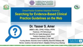 Dr. Yasser S. Amer
MBBCh, MSc, CPHQ, FISQua, IPFPH
Pediatrician, CPG Methodologist
EB-CPGs Unit, Quality Management, KKUH
Pediatrics Department, KSUMC
Research Chair for EBHC-KT, KSU, KSA
Founding Member, Alexandria Center for EBCPGs, Alexandria University, ARE
Member, Guidelines International Network, Adaptation Working Group (Steering)
Clinical Practice Guidelines Adaptation Workshop
Searching for Evidence-Based Clinical
Practice Guidelines on the Web
 