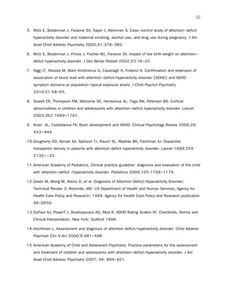 22
5. Mick E, Biederman J, Faraone SV, Sayer J, Kleinman S. Case-control study of attention-deficit
hyperactivity disorder and maternal smoking, alcohol use, and drug use during pregnancy. J Am
Acad Child Adolesc Psychiatry 2002;41:378-385.
6. Mick E, Biederman J, Prince J, Fischer MJ, Faraone SV. Impact of low birth weight on attention-
deficit hyperactivity disorder. J Dev Behav Pediatr 2002;23:16-22.
7. Nigg JT, Nikolas M, Mark Knottnerus G, Cavanagh K, Friderici K. Confirmation and extension of
association of blood lead with attention-deficit/hyperactivity disorder (ADHD) and ADHD
symptom domains at population-typical exposure levels. J Child Psychol Psychiatry
2010;51:58-65.
8. Sowell ER, Thompson PM, Welcome SE, Henkenius AL, Toga AW, Peterson BS. Cortical
abnormalities in children and adolescents with attention-deficit hyperactivity disorder. Lancet
2003;362:1699-1707.
9. Krain AL, Castellanos FX. Brain development and ADHD. Clinical Psychology Review 2006;26:
433–444.
10.Dougherty DD, Bonab AA, Spencer TJ, Rauch SL, Madras BK, Fischman AJ. Dopamine
transporter density in patients with attention deficit hyperactivity disorder. Lancet 1999;354:
2132–-33.
11.American Academy of Pediatrics, Clinical practice guideline: diagnosis and evaluation of the child
with attention-deficit /hyperactivity disorder. Pediatrics 2000;105:1158-1170.
12.Green M, Wong M, Atkins D, et al. Diagnosis of Attention Deficit/Hyperactivity Disorder:
Technical Review 3. Rockville, MD: US Department of Health and Human Services, Agency for
Health Care Policy and Research; 1999. Agency for Health Care Policy and Research publication
99-0050.
13.DuPaul GJ, PowerT J, Anastopoulos AD, Reid R. ADHD Rating Scales-IV: Checklists, Norms and
Clinical Interpretation. New York: Guilford 1998.
14.Hechtman L. Assessment and diagnosis of attention deficit/hyperactivity disorder. Child Adolesc
Psychiatr Clin N Am 2000;9:481-498.
15.American Academy of Child and Adolescent Psychiatry. Practice parameters for the assessment
and treatment of children and adolescents with attention-deficit/hyperactivity disorder. J Am
Acad Child Adolesc Psychiatry 2007; 46: 894-921.
 