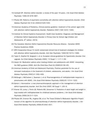 23
16.Cantwell DP. Attention deficit disorder: a review of the past 10 years. J Am Acad Child Adolesc
Psychiatry 1996;35:978-987.
17.Pliszka SR. Patterns of psychiatric comorbidity with attention deficit/hyperactivity disorder. Child
Adolesc Psychiatr Clin N Am 2000;9:520-540.
18.American Academy of Pediatrics, Clinical practice guideline: treatment of the school-aged child
with attention-deficit/hyperactivity disorder. Pediatrics 2001;108:1033-1044.
19.Institute for Clinical Systems Improvement. Health Care Guideline: Diagnosis and Management
of Attention Deficit Hyperactivity Disorder in Primary Care for School-Age Children and
Adolescents. 8th
edition, 2010.
20.The Canadian Attention Deficit Hyperactivity Disorder Resource Alliance. Canadian ADHD
Practice Guidelines 2008.
21.MTA Cooperative Group.14 month randomized clinical trial of treatment strategies for children
with attention deficit hyperactivity disorder. Arch Gen Psychiatry 1999;56:1073–1086.
22.Taylor E, Dopfner M, Sergeant J, et al. European clinical guidelines for hyperkinetic disorder-first
upgrade. Eur Child Adolesc Psychiatry 2004; 13 Suppl 1: 1/7-1/30.
23.Harpin VA. Medication options when treating children and adolescents with ADHD: interpreting
the NICE guidance 2006. Arch Dis Child Educ Pract Ed 2008;93:58–65.
24.American Academy of Child and Adolescent Psychiatry. Practice parameter for the use of
stimulant medications in the treatment of children, adolescents, and adults. J Am Acad Child
Adolesc Psychiatry 2002;41:26S-49S.
25.McGough J, McCracken J, Swanson J, et al. Pharmacogenetics of methylphenidate response in
preschoolers with ADHD. J Am Acad Child Adolesc Psychiatry 2006;45:1314-1322.
26.Barton J. Atomoxetine: a new pharmacotherapeutic approach in the management of attention
deficit/hyperactivity disorder. Arch Dis Child 2005; 90 Suppl 1: i26-9.
27.Kramer JR, Loney J, Ponto LB, Roberts MA, Grossman S. Predictors of adult height and weight in
boys treated with methylphenidate for childhood behavior problems. J Am Acad Child Adolesc
Psychiatry 2000;39:517-524.
28.Pliszka SR, Crismon ML, Hughes CW, et al. The Texas Children’s Medication Algorithm Project:
revision of the algorithm for pharmacotherapy of attention-deficit/hyperactivity disorder. J Am
Acad Child Adolesc Psychiatry 2006;45:642-657.
 