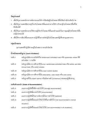 3
วัตถุประสงค
1. เพื่อใหกุมารแพทยสามารถคัดกรองและใหการวินิจฉัยผูปวยโรคสมาธิสั้นไดอยางมีประสิทธิภาพ
2. เพื่อใหกุมารแพทยมีความรูเกี่ยวกับโรคสมาธิสั้นและสามารถใหการรักษาผูปวยโรคสมาธิสั้นที่ไม
ซับซอนได
3. เพื่อใหกุมารแพทยสามารถใหความรูเกี่ยวกับโรคสมาธิสั้นและคําแนะนําในการดูแลผูปวยโรคสมาธิสั้น
แกผูปกครองได
4. เพื่อใหทราบขอบงชี้และแนวทางปฏิบัติในการสงตอผูปวยไปพบแพทยผูเชี่ยวชาญเฉพาะทาง
กลุมเปาหมาย
กุมารแพทยที่ปฏิบัติงานอยูในโรงพยาบาลระดับจังหวัด
น้ําหนักของหลักฐาน (Level of Evidence)
ระดับ I หลักฐานไดจากงานวิจัยที่เปน randomized controlled trials หรือ systematic review ที่ดี
อยางนอย 1 งานวิจัย
ระดับ II หลักฐานไดจากการศึกษาที่เปน non-randomized controlled trials หรือ before and after
clinical trials หรือ cohort studies
ระดับ III หลักฐานไดจากการศึกษาที่เปน case-control studies
ระดับ IV หลักฐานไดจากการศึกษาที่เปน descriptive, case report หรือ case series
ระดับ V หลักฐานที่เปน expert opinion หรือฉันทามติ (consensus) ของคณะผูเชี่ยวชาญ
ระดับคําแนะนํา (Grade of Recommendation)
ระดับ A แนวทางปฏิบัตินี้ใหมีการนําไปใช (strongly recommended)
ระดับ B แนวทางปฏิบัตินี้ควรนําไปใช (recommended)
ระดับ C แนวทางปฏิบัตินี้เปนทางเลือกหนึ่งในการนําไปใช (optional)
ระดับ D แนวทางปฏิบัตินี้ไมแนะนําใหนําไปใชในกรณีทั่วไป (not recommended in normal
situation)
ระดับ E แนวทางปฏิบัตินี้ไมแนะนําใหนําไปใช (not recommended in all situations)
 