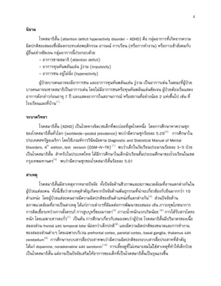 4
นิยาม
โรคสมาธิสั้น (attention deficit hyperactivity disorder - ADHD) คือ กลุมอาการที่เกิดจากความ
ผิดปกติของสมองซึ่งมีผลกระทบตอพฤติกรรม อารมณ การเรียน (หรือการทํางาน) หรือการเขาสังคมกับ
ผูอื่นอยางชัดเจน กลุมอาการนี้ประกอบดวย
- อาการขาดสมาธิ (attention deficit)
- อาการหุนหันพลันแลน วูวาม (impulsivity)
- อาการซน อยูไมนิ่ง (hyperactivity)
ผูปวยบางคนอาจจะมีอาการซน และอาการหุนหันพลันแลน วูวาม เปนอาการเดน ในขณะที่ผูปวย
บางคนอาจจะขาดสมาธิเปนอาการเดน โดยไมมีอาการซนหรือหุนหันพลันแลนชัดเจน ผูปวยตองเริ่มแสดง
อาการดังกลาวกอนอายุ 7 ป และแสดงอาการในสถานการณ หรือสถานที่อยางนอย 2 แหงขึ้นไป เชน ที่
โรงเรียนและที่บาน(1)
ระบาดวิทยา
โรคสมาธิสั้น (ADHD) เปนโรคทางจิตเวชเด็กที่พบบอยที่สุดโรคหนึ่ง โดยการศึกษาหาความชุก
ของโรคสมาธิสั้นทั่วโลก (worldwide-pooled prevalence) พบวามีความชุกรอยละ 5.29(2)
การศึกษาใน
ประเทศสหรัฐอเมริกา โดยใชเกณฑการวินิจฉัยตาม Diagnostic and Statistical Manual of Mental
Disorders, 4th
edition, text revision (DSM-IV-TR)(1)
พบวาเด็กในวัยเรียนประมาณรอยละ 3-5 ปวย
เปนโรคสมาธิสั้น สําหรับในประเทศไทย ไดมีการศึกษาในเด็กนักเรียนชั้นประถมศึกษาของโรงเรียนในเขต
กรุงเทพมหานคร(3)
พบวามีความชุกของโรคสมาธิสั้นรอยละ 5.01
สาเหตุ
โรคสมาธิสั้นมีสาเหตุจากหลายปจจัย ทั้งปจจัยดานชีวภาพและสภาพแวดลอมที่อาจแตกตางกันใน
ผูปวยแตละคน ทั้งนี้เชื่อวาสาเหตุสําคัญเกิดจากปจจัยดานพันธุกรรมที่นาจะเกี่ยวของกับยีนมากกวา 10
ตําแหนง โดยผูปวยแตละคนอาจมีความผิดปกติของยีนตําแหนงที่แตกตางกัน(4)
สวนปจจัยดาน
สภาพแวดลอมที่อาจเปนสาเหตุ ไดแกภาวะตางๆที่มีผลตอการพัฒนาของสมอง เชน ภาวะทุพโภชนาการ
การติดเชื้อระหวางการตั้งครรภ การสูบบุหรี่ของมารดา(5)
ภาวะน้ําหนักแรกเกิดนอย (6)
การไดรับสารโลหะ
หนัก โดยเฉพาะสารตะกั่ว(7)
เปนตน การศึกษาเกี่ยวกับสมองพบวาผูปวย โรคสมาธิสั้นมีปริมาตรของเนื้อ
สมองสวน frontal และ temporal lobe นอยกวาเด็กปกติ(8)
และมีความผิดปกติของขนาดและการทํางาน
ของสมองสวนตางๆ โดยเฉพาะบริเวณ prefrontal cortex, parietal cortex, basal ganglia, thalamus และ
cerebellum(9)
การศึกษาระบบสารสื่อประสาทพบวามีความผิดปกติของระบบสารสื่อประสาทที่สําคัญ
ไดแก dopamine, noradrenaline และ serotonin(10)
การเลี้ยงดูที่ไมเหมาะสมไมใชสาเหตุที่ทําใหเด็กปวย
เปนโรคสมาธิสั้น แตอาจเปนปจจัยเสริมใหอาการของเด็กที่เปนโรคสมาธิสั้นเปนรุนแรงขึ้น
 