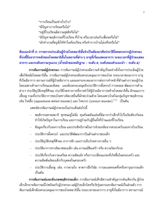 7
“การเรียนเปนอยางไรบาง”
“มีปญหาการเรียนหรือไม”
“อยูที่โรงเรียนมีความสุขดีหรือไม”
“มีปญหาพฤติกรรมที่โรงเรียน ที่บาน หรือเวลาเลนกับเพื่อนหรือไม”
“มักทํางานที่ครูสั่งใหทําในหองเรียน หรือทําการบานไมเสร็จหรือไม”
ขอแนะนําที่ 2: การตรวจประเมินผูปวยโรคสมาธิสั้นจําเปนตองอาศัยประวัติโดยตรงจากผูปกครอง
ที่บงชี้ถึงอาการหลักของโรคสมาธิสั้นในสถานที่ตางๆ อายุที่เริ่มแสดงอาการ ระยะเวลาที่ผูปวยแสดง
อาการ และระดับความรุนแรง (น้ําหนักของหลักฐาน - ระดับ II, ระดับของคําแนะนํา - ระดับ A)
การสัมภาษณผูปกครอง: การสัมภาษณผูปกครองมีความสําคัญเปนอยางยิ่งในการประเมินผูปวย
เพื่อวินิจฉัยโรคสมาธิสั้น การสัมภาษณผูปกครองตองครอบคลุมอาการของโรค ระยะเวลาของอาการ อายุ
ที่เริ่มมีอาการ สถานการณที่ผูปวยมีอาการ และผลกระทบของอาการตอการทําหนาที่ดานตางๆ ของผูปวย
โดยเฉพาะดานการเรียนและสังคม และตองครอบคลุมถึงประวัติการตั้งครรภ การคลอด พัฒนาการดาน
ตางๆ ประวัติอุบัติเหตุที่ศีรษะ ประวัติโรคทางกายที่อาจทําใหผูปวยมีอาการคลายโรคสมาธิสั้น ลักษณะการ
เลี้ยงดู รวมทั้งประวัติอาการของโรคทางจิตเวชอื่นที่มักพบรวมดวย โดยเฉพาะโรคในกลุมปญหาพฤติกรรม
เชน โรคดื้อ (oppositional defiant disorder) และ โรคเกเร (conduct disorder)(12)
เปนตน
แพทยควรสัมภาษณผูปกครองในประเด็นตอไปนี้
- พฤติกรรมขาดสมาธิ ซุกซนอยูไมนิ่ง หุนหันพลันแลนที่มีมากกวาเด็กทั่วไปในวัยเดียวกันจน
ทําใหเกิดปญหาในการเรียน และการอยูรวมกับผูอื่นทั้งที่บานและที่โรงเรียน
- ขอมูลเกี่ยวกับผลการเรียน และประสิทธิภาพในการชวยเหลือจากครอบครัวและทางโรงเรียน
- ประวัติการตั้งครรภ และประวัติพัฒนาการในดานตางๆของเด็ก
- ประวัติอุบัติเหตุที่ศีรษะ อาการชัก และการเจ็บปวยทางกายอื่น ๆ
- ประวัติอาการทางจิตเวชของเด็ก เชน อารมณซึมเศรา หรือ ความวิตกกังวล
- ประวัติเกี่ยวกับความเครียด ความขัดแยง หรือการเปลี่ยนแปลงที่เกิดขึ้นในครอบครัว และ
ความสัมพันธของเด็กกับบุคคลในครอบครัว
- ประวัติการเลี้ยงดู เชน การตามใจ ขาดการฝกวินัย การละเลยทอดทิ้งหรือทารุณกรรมเด็ก
เปนตน
การสัมภาษณและสังเกตพฤติกรรมเด็ก: การสัมภาษณเด็กมีความสําคัญมากเชนเดียวกัน ผูปวย
เด็กเล็กอาจสัมภาษณไปพรอมกับผูปกครอง แตผูปวยเด็กโตหรือวัยรุนควรแยกสัมภาษณเปนสวนตัว การ
สัมภาษณเด็กตองครอบคลุมอาการของโรคสมาธิสั้น ระยะเวลาของอาการ อายุที่เริ่มมีอาการ สถานการณ
 