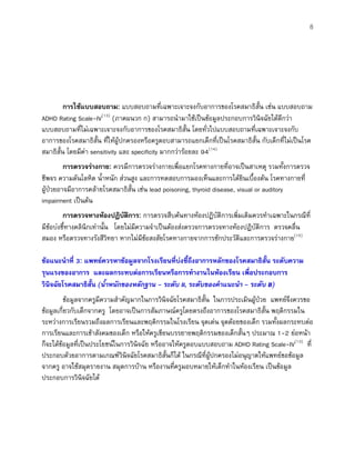 8
การใชแบบสอบถาม: แบบสอบถามที่เฉพาะเจาะจงกับอาการของโรคสมาธิสั้น เชน แบบสอบถาม
ADHD Rating Scale-IV(13)
(ภาคผนวก ก) สามารถนํามาใชเปนขอมูลประกอบการวินิจฉัยไดดีกวา
แบบสอบถามที่ไมเฉพาะเจาะจงกับอาการของโรคสมาธิสั้น โดยทั่วไปแบบสอบถามที่เฉพาะเจาะจงกับ
อาการของโรคสมาธิสั้น ที่ใหผูปกครองหรือครูตอบสามารถแยกเด็กที่เปนโรคสมาธิสั้น กับเด็กที่ไมเปนโรค
สมาธิสั้น โดยมีคา sensitivity และ specificity มากกวารอยละ 94(14)
การตรวจรางกาย: ควรมีการตรวจรางกายเพื่อแยกโรคทางกายที่อาจเปนสาเหตุ รวมทั้งการตรวจ
ชีพจร ความดันโลหิต น้ําหนัก สวนสูง และการทดสอบการมองเห็นและการไดยินเบื้องตน โรคทางกายที่
ผูปวยอาจมีอาการคลายโรคสมาธิสั้น เชน lead poisoning, thyroid disease, visual or auditory
impairment เปนตน
การตรวจทางหองปฏิบัติการ: การตรวจสืบคนทางหองปฏิบัติการเพิ่มเติมควรทําเฉพาะในกรณีที่
มีขอบงชี้ทางคลินิกเทานั้น โดยไมมีความจําเปนตองสงตรวจการตรวจทางหองปฏิบัติการ ตรวจคลื่น
สมอง หรือตรวจทางรังสีวิทยา หากไมมีขอสงสัยโรคทางกายจากการซักประวัติและการตรวจรางกาย(15)
ขอแนะนําที่ 3: แพทยควรหาขอมูลจากโรงเรียนที่บงชี้ถึงอาการหลักของโรคสมาธิสั้น ระดับความ
รุนแรงของอาการ และผลกระทบตอการเรียนหรือการทํางานในหองเรียน เพื่อประกอบการ
วินิจฉัยโรคสมาธิสั้น (น้ําหนักของหลักฐาน - ระดับ II, ระดับของคําแนะนํา - ระดับ B)
ขอมูลจากครูมีความสําคัญมากในการวินิจฉัยโรคสมาธิสั้น ในการประเมินผูปวย แพทยจึงควรขอ
ขอมูลเกี่ยวกับเด็กจากครู โดยอาจเปนการสัมภาษณครูโดยตรงถึงอาการของโรคสมาธิสั้น พฤติกรรมใน
ระหวางการเรียนรวมถึงผลการเรียนและพฤติกรรมในโรงเรียน จุดเดน จุดดอยของเด็ก รวมทั้งผลกระทบตอ
การเรียนและการเขาสังคมของเด็ก หรือใหครูเขียนบรรยายพฤติกรรมของเด็กสั้นๆ ประมาณ 1-2 ยอหนา
ก็จะไดขอมูลที่เปนประโยชนในการวินิจฉัย หรืออาจใหครูตอบแบบสอบถาม ADHD Rating Scale-IV(13)
ที่
ประกอบดวยอาการตามเกณฑวินิจฉัยโรคสมาธิสั้นก็ได ในกรณีที่ผูปกครองไมอนุญาตใหแพทยขอขอมูล
จากครู อาจใชสมุดรายงาน สมุดการบาน หรืองานที่ครูมอบหมายใหเด็กทําในหองเรียน เปนขอมูล
ประกอบการวินิจฉัยได
 