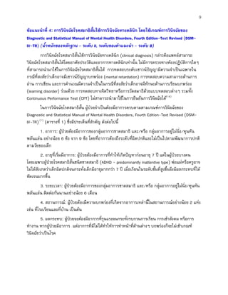 9
ขอแนะนําที่ 4: การวินิจฉัยโรคสมาธิสั้นใชการวินิจฉัยทางคลินิก โดยใชเกณฑการวินิจฉัยของ
Diagnostic and Statistical Manual of Mental Health Disorders, Fourth Edition-Text Revised (DSM-
IV-TR) (น้ําหนักของหลักฐาน - ระดับ II, ระดับของคําแนะนํา - ระดับ B)
การวินิจฉัยโรคสมาธิสั้นใชการวินิจฉัยทางคลินิก (clinical diagnosis) กลาวคือแพทยสามารถ
วินิจฉัยโรคสมาธิสั้นไดโดยอาศัยประวัติและอาการทางคลินิกเทานั้น ไมมีการตรวจทางหองปฏิบัติการใดๆ
ที่สามารถนํามาใชในการวินิจฉัยโรคสมาธิสั้นได การทดสอบระดับเชาวนปญญามีความจําเปนเฉพาะใน
กรณีที่สงสัยวาเด็กอาจมีเชาวนปญญาบกพรอง (mental retardation) การทดสอบความสามารถดานการ
อาน การเขียน และการคํานวณมีความจําเปนในกรณีที่สงสัยวาเด็กอาจมีทักษะดานการเรียนบกพรอง
(learning disorder) รวมดวย การทดสอบทางจิตวิทยาหรือการวัดสมาธิดวยแบบทดสอบตางๆ รวมทั้ง
Continuous Performance Test (CPT) ไมสามารถนํามาใชในการยืนยันการวินิจฉัยได(16)
ในการวินิจฉัยโรคสมาธิสั้น ผูปวยจําเปนตองมีอาการครบตามตามเกณฑการวินิจฉัยของ
Diagnostic and Statistical Manual of Mental Health Disorders, Fourth Edition-Text Revised (DSM-
IV-TR)(1)
(ตารางที่ 1) ซึ่งมีประเด็นที่สําคัญ ดังตอไปนี้
1. อาการ: ผูปวยตองมีอาการของกลุมอาการขาดสมาธิ และ/หรือ กลุมอาการอยูไมนิ่ง/หุนหัน
พลันแลน อยางนอย 6 ขอ จาก 9 ขอ โดยที่อาการตองถึงระดับที่ผิดปกติและไมเปนไปตามพัฒนาการปกติ
ตามวัยของเด็ก
2. อายุที่เริ่มมีอาการ: ผูปวยตองมีอาการที่ทําใหเกิดปญหากอนอายุ 7 ป แตในผูปวยบางคน
โดยเฉพาะผูปวยโรคสมาธิสั้นชนิดขาดสมาธิ (ADHD - predominantly inattentive type) พอแมหรือครูอาจ
ไมไดสังเกตวาเด็กผิดปกติจนกระทั่งเด็กมีอายุมากกวา 7 ป เมื่อเรียนในระดับชั้นที่สูงขึ้นจึงมีผลกระทบที่ได
ชัดเจนมากขึ้น
3. ระยะเวลา: ผูปวยตองมีอาการของกลุมอาการขาดสมาธิ และ/หรือ กลุมอาการอยูไมนิ่ง/หุนหัน
พลันแลน ติดตอกันนานอยางนอย 6 เดือน
4. สถานการณ: ผูปวยตองมีความบกพรองที่เกิดจากอาการเหลานี้ในสถานการณอยางนอย 2 แหง
เชน ที่โรงเรียนและที่บาน เปนตน
5. ผลกระทบ: ผูปวยจะตองมีอาการที่รุนแรงจนกระทั่งรบกวนการเรียน การเขาสังคม หรือการ
ทํางาน หากผูปวยมีอาการ แตอาการที่มีไมไดทําใหการทําหนาที่ดานตางๆ บกพรองก็จะไมเขาเกณฑ
วินิจฉัยวาเปนโรค
 
