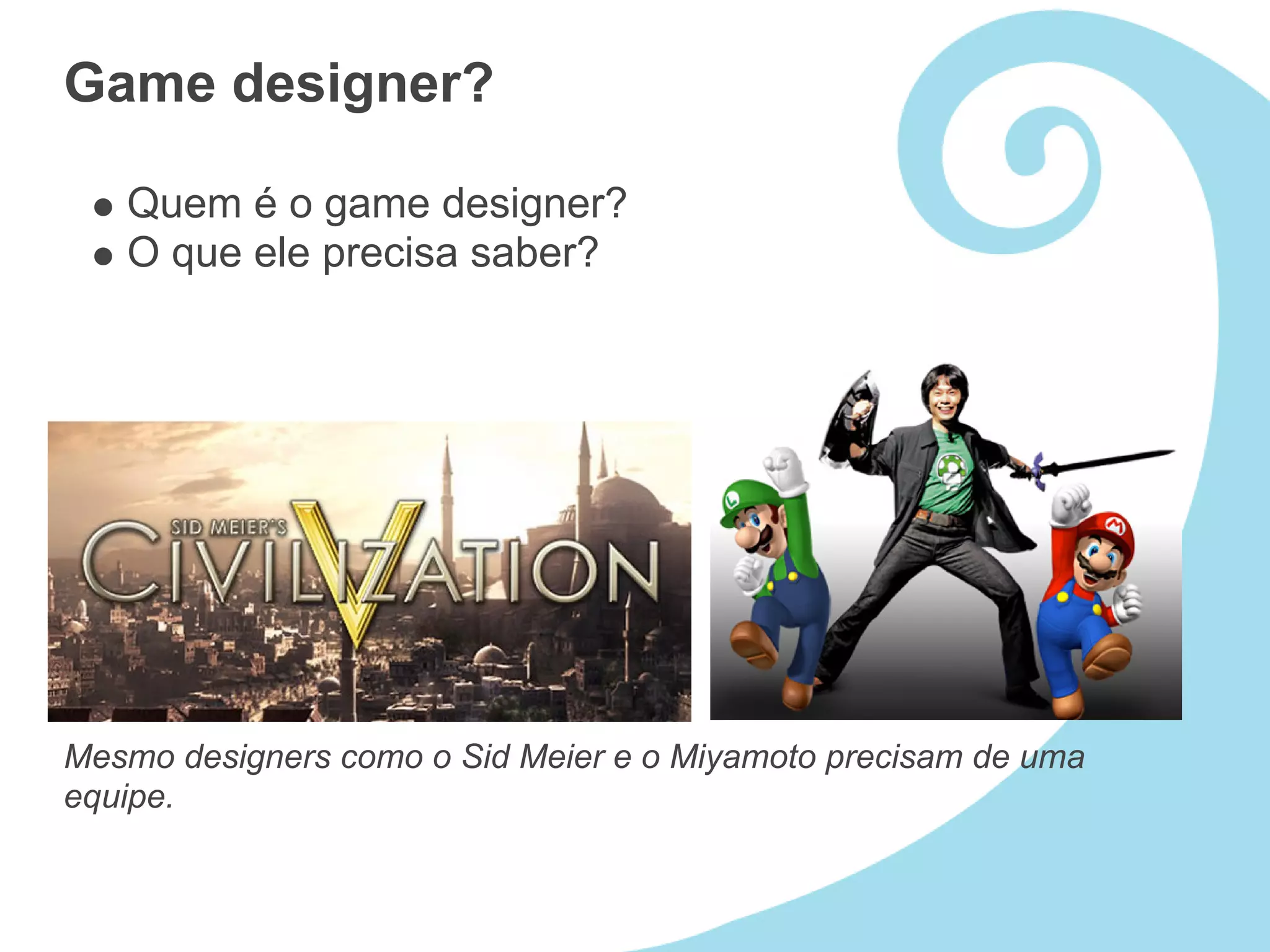Game designer?

   Quem é o game designer?
   O que ele precisa saber?




Mesmo designers como o Sid Meier e o Miyamoto precisam de uma
equipe.
 