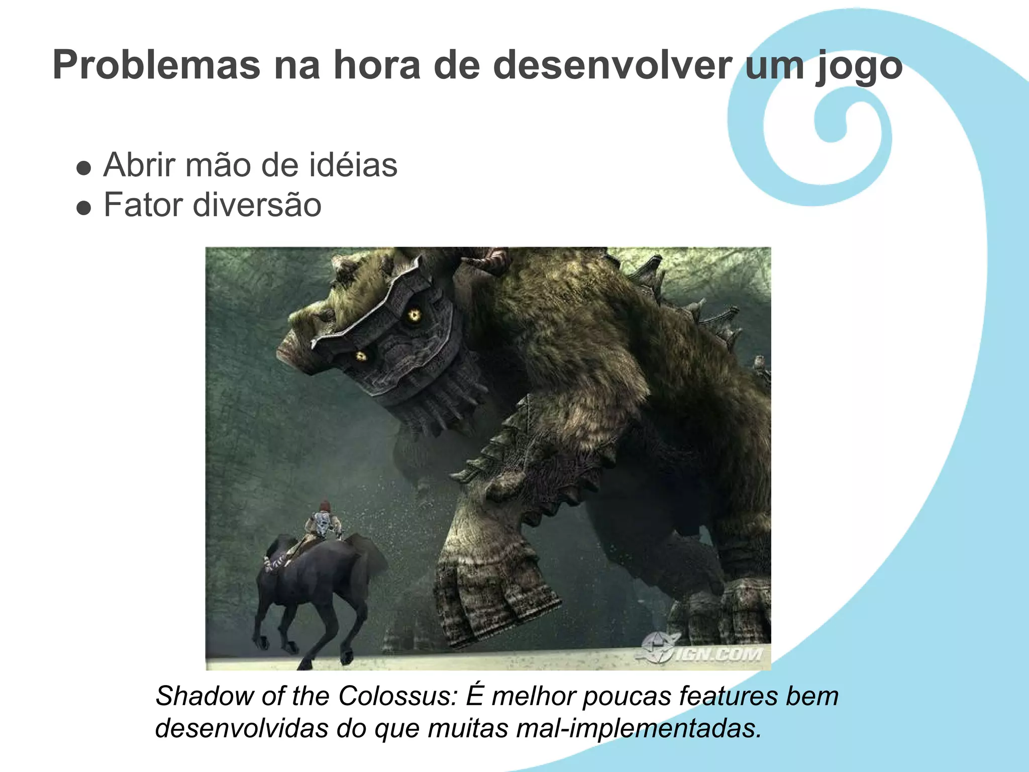 Problemas na hora de desenvolver um jogo

  Abrir mão de idéias
  Fator diversão




     Shadow of the Colossus: É melhor poucas features bem
     desenvolvidas do que muitas mal-implementadas.
 