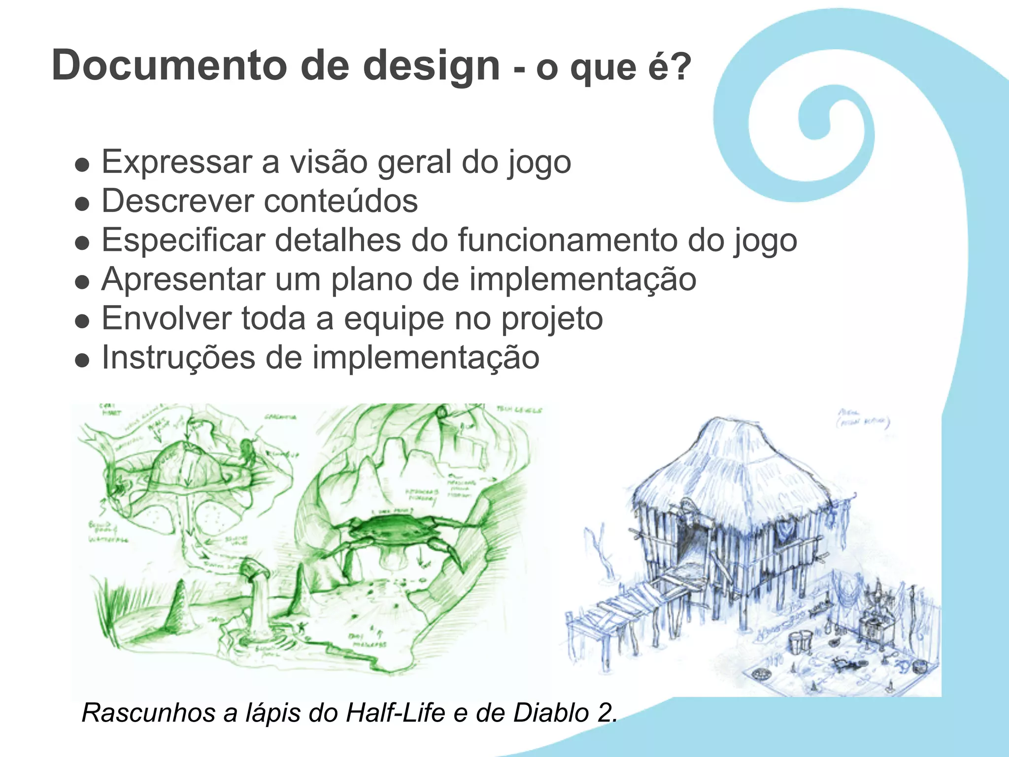 Documento de design - o que é?

  Expressar a visão geral do jogo
  Descrever conteúdos
  Especificar detalhes do funcionamento do jogo
  Apresentar um plano de implementação
  Envolver toda a equipe no projeto
  Instruções de implementação




 Rascunhos a lápis do Half-Life e de Diablo 2.
 