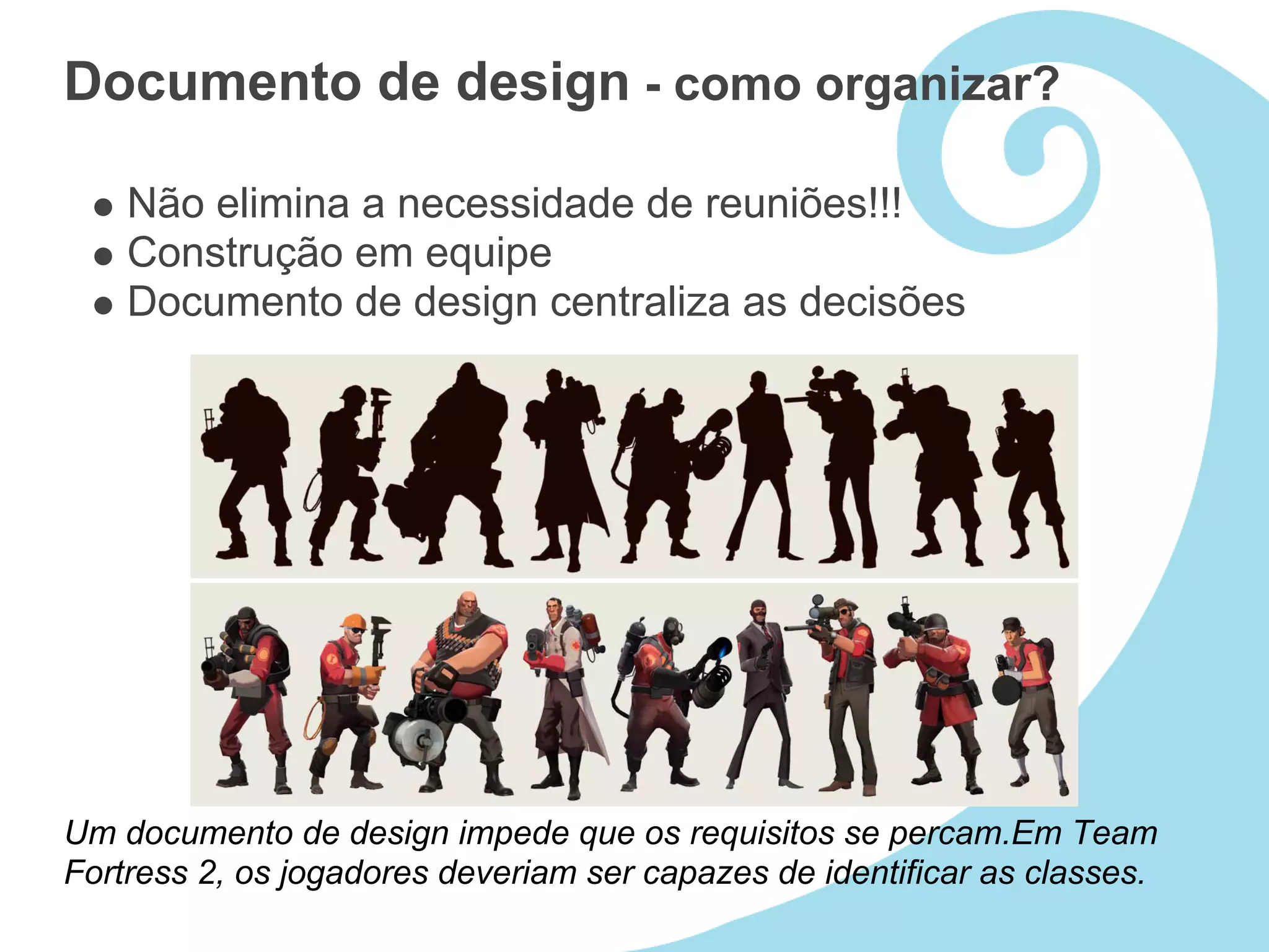 Documento de design - como organizar?

    Não elimina a necessidade de reuniões!!!
    Construção em equipe
    Documento de design centraliza as decisões




Um documento de design impede que os requisitos se percam.Em Team
Fortress 2, os jogadores deveriam ser capazes de identificar as classes.
 