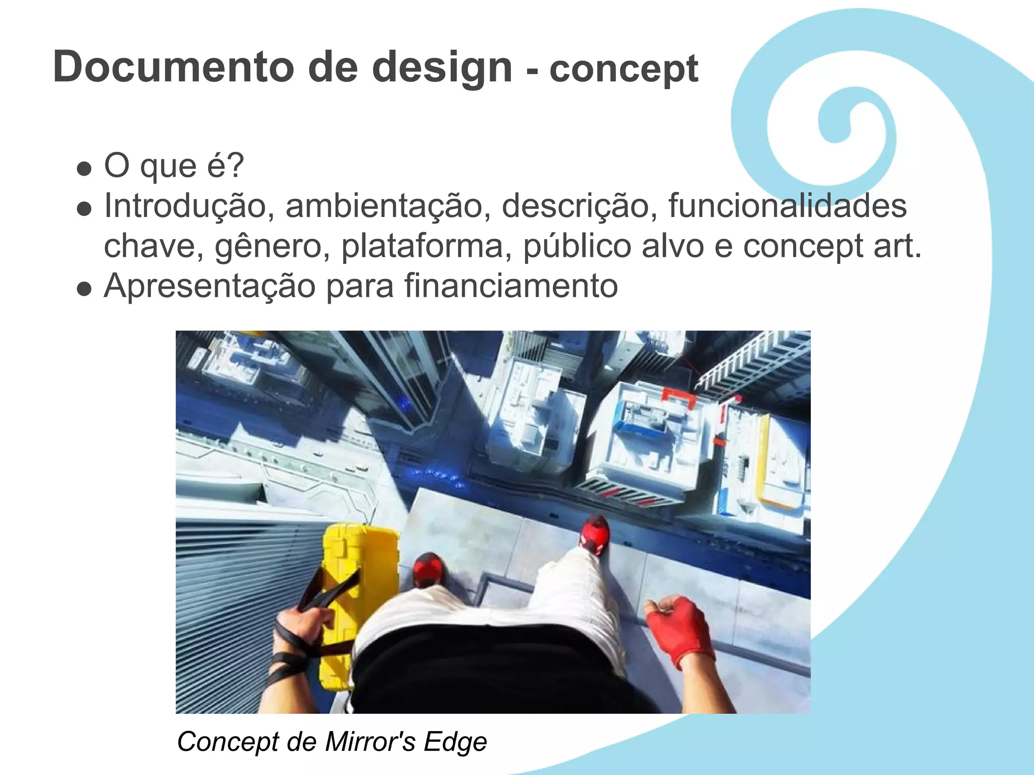 Documento de design - concept

  O que é?
  Introdução, ambientação, descrição, funcionalidades
  chave, gênero, plataforma, público alvo e concept art.
  Apresentação para financiamento




      Concept de Mirror's Edge
 