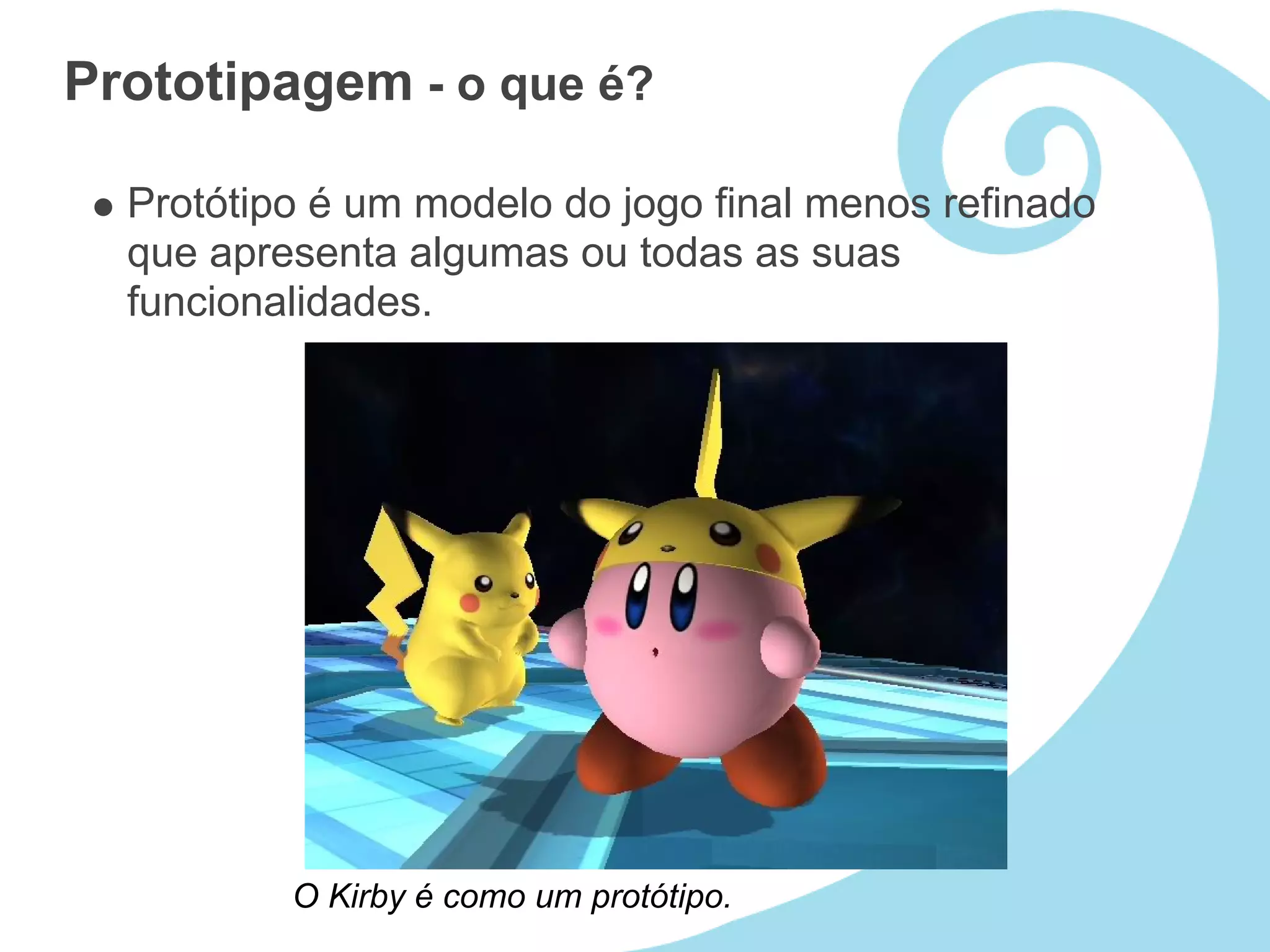 Prototipagem - o que é?

  Protótipo é um modelo do jogo final menos refinado
  que apresenta algumas ou todas as suas
  funcionalidades.




          O Kirby é como um protótipo.
 