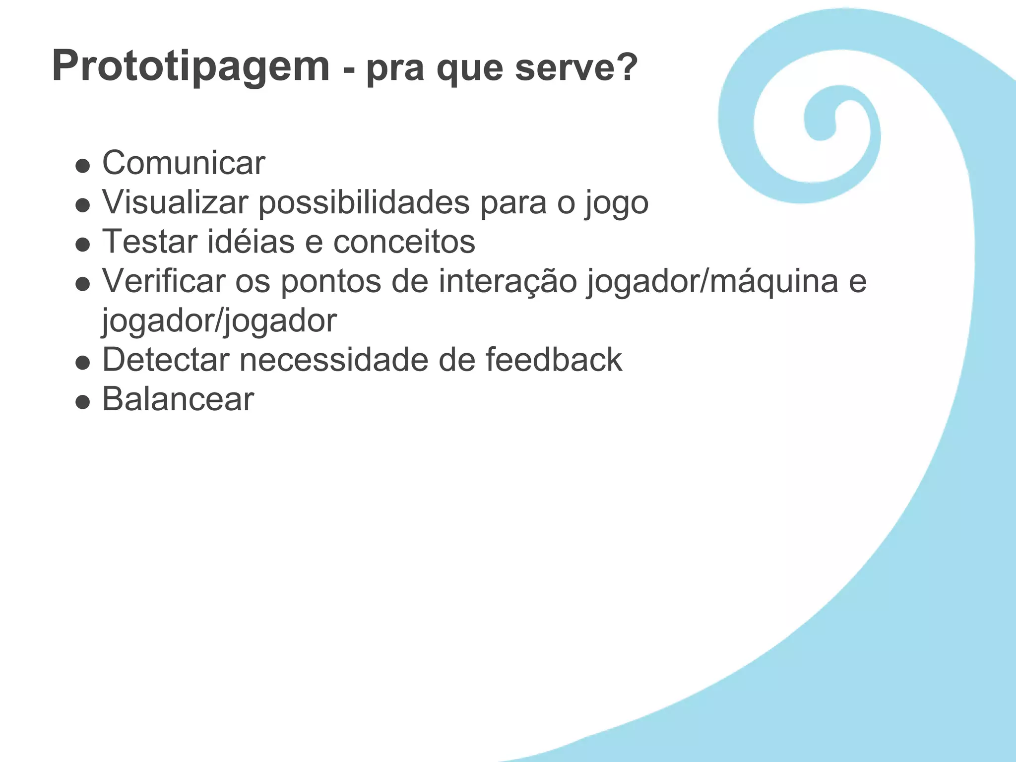 Prototipagem - pra que serve?

  Comunicar
  Visualizar possibilidades para o jogo
  Testar idéias e conceitos
  Verificar os pontos de interação jogador/máquina e
  jogador/jogador
  Detectar necessidade de feedback
  Balancear
 