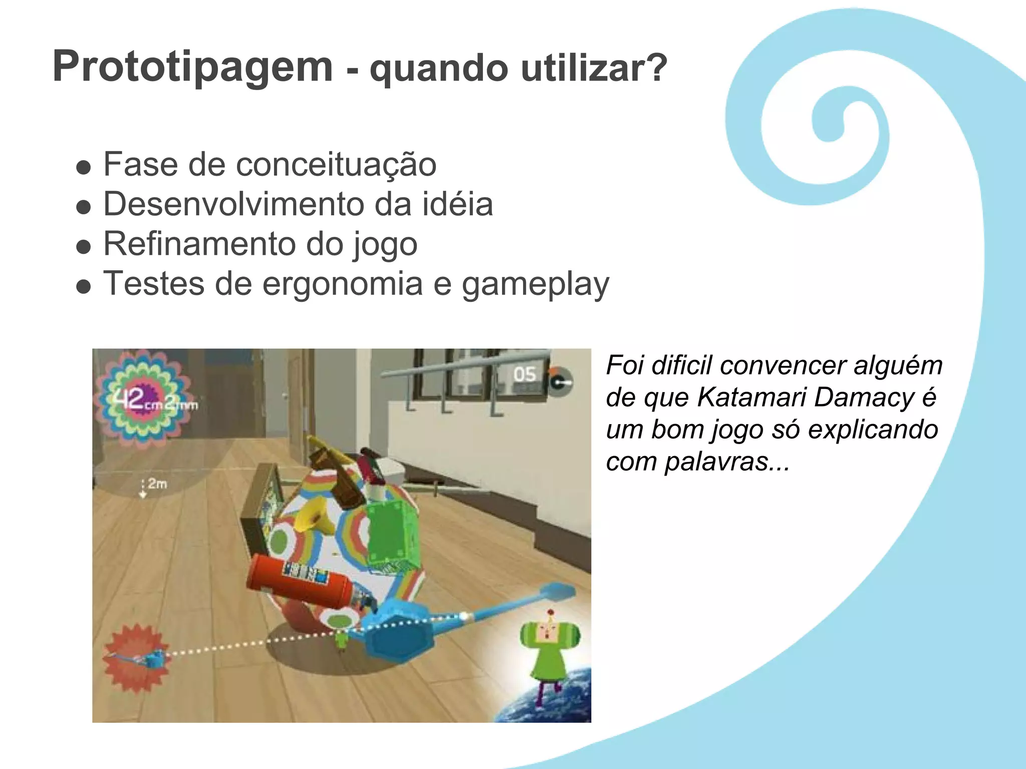 Prototipagem - quando utilizar?

  Fase de conceituação
  Desenvolvimento da idéia
  Refinamento do jogo
  Testes de ergonomia e gameplay

                               Foi dificil convencer alguém
                               de que Katamari Damacy é
                               um bom jogo só explicando
                               com palavras...
 
