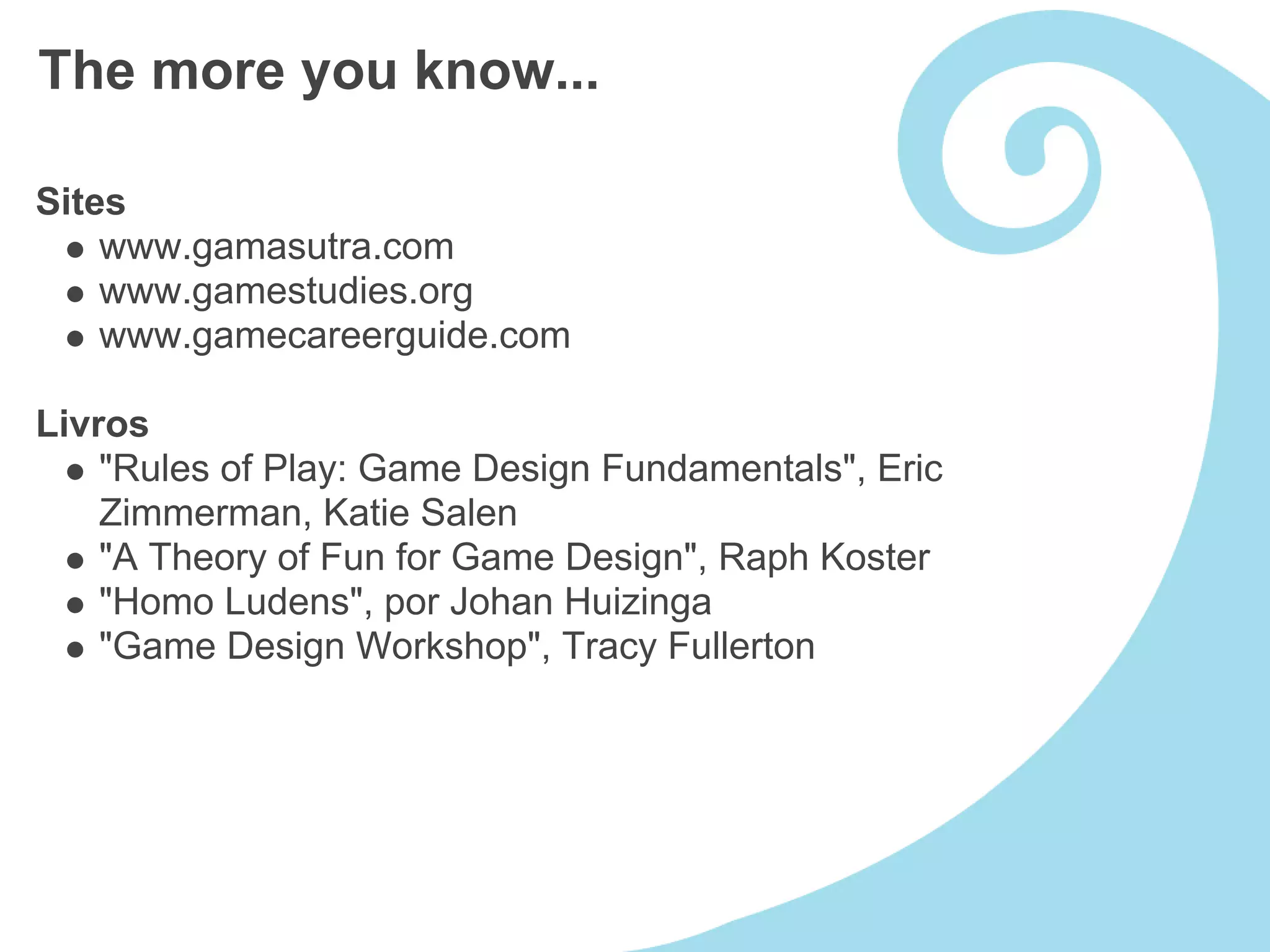 The more you know...

Sites
    www.gamasutra.com
    www.gamestudies.org
    www.gamecareerguide.com

Livros
    "Rules of Play: Game Design Fundamentals", Eric
    Zimmerman, Katie Salen
    "A Theory of Fun for Game Design", Raph Koster
    "Homo Ludens", por Johan Huizinga
    "Game Design Workshop", Tracy Fullerton
 