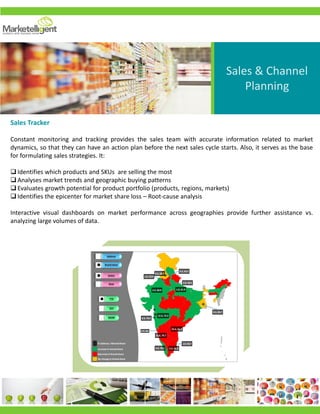 States
States
States
States
Zones
YTD
MOM
Salience
Brand share
YOY
States
Zones
States
Zone
Increase in brand share
Decrease in brand share
No change in brand share
25.6,61.3
6.5,56.54.4,78.1
16.8,79.7
12.3,73.3
8.3,76.0
1.0,66.7
10.9,84.8
0.3,82.7
3.0,50.5
2.5,60.0
0.2,65.2
1.0,33.9
1.0,61.9
0.2,68.7
% Salience, %Brand Share
Sales & Channel
Planning
Sales Tracker
Constant monitoring and tracking provides the sales team with accurate information related to market
dynamics, so that they can have an action plan before the next sales cycle starts. Also, it serves as the base
for formulating sales strategies. It:
Identifies which products and SKUs are selling the most
Analyses market trends and geographic buying patterns
Evaluates growth potential for product portfolio (products, regions, markets)
Identifies the epicenter for market share loss – Root-cause analysis
Interactive visual dashboards on market performance across geographies provide further assistance vs.
analyzing large volumes of data.
 