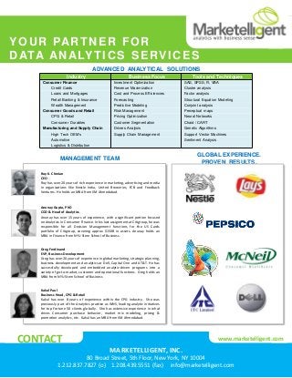 MANAGEMENT TEAM
GLOBAL EXPERIENCE.
PROVEN RESULTS.
Roy K. Cherian
CEO
Roy has over 20 years of rich experience in marketing, advertising and media
in organizations like Nestle India, United Breweries, FCB and Feedback
Ventures. He holds an MBA from IIM Ahmedabad.
Anunay Gupta, PhD
COO & Head of Analytics
Anunay has over 15 years of experience, with a significant portion focused
on Analytics in Consumer Finance. In his last assignment at Citigroup, he was
responsible for all Decision Management functions for the US Cards
portfolio of Citigroup, covering approx $150B in assets. Anunay holds an
MBA in Finance from NYU Stern School of Business.
Kakul Paul
Business Head, CPG & Retail
Kakul has over 8 years of experience within the CPG industry. She was
previously part of the Analytics practice as WNS, leading analytic initiatives
for top Fortune 50 clients globally. She has extensive experience in what
drives Consumer purchase behavior, market mix modeling, pricing &
promotion analytics, etc. Kakul has an MBA from IIM Ahmedabad.
ADVANCED ANALYTICAL SOLUTIONS
MARKETELLIGENT, INC.
80 Broad Street, 5th Floor, New York, NY 10004
1.212.837.7827 (o) 1.208.439.5551 (fax) info@marketelligent.com
CONTACT www.marketelligent.com
Industry Business Focus Tools and Techniques
Consumer Finance Investment Optimization SAS, SPSS, R, VBA
Credit Cards Revenue Maximization Cluster analysis
Loans and Mortgages Cost and Process Efficiencies Factor analysis
Retail Banking & Insurance Forecasting Structural Equation Modeling
Wealth Management Predictive Modeling Conjoint analysis
Consumer Goods and Retail Risk Management Perceptual maps
CPG & Retail Pricing Optimization Neural Networks
Consumer Durables Customer Segmentation Chaid / CART
Manufacturing and Supply Chain Drivers Analysis Genetic Algorithms
High Tech OEM’s Supply Chain Management Support Vector Machines
Automotive Sentiment Analysis
Logistics & Distribution
YOUR PARTNER FOR
DATA ANALYTICS SERVICES
Greg Ferdinand
EVP, Business Development
Greg has over 20 years of experience in global marketing, strategic planning,
business development and analytics at Dell, Capital One and AT&T. He has
successfully developed and embedded analytic-driven programs into a
variety of go-to-market, customer and operational functions. Greg holds an
MBA from NYU Stern School of Business
 