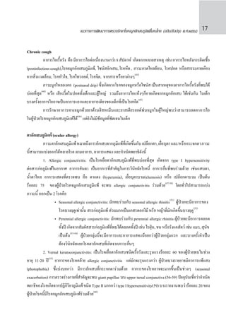 แนวทางการพัฒนาการตรวจรักษาโรคจมูกอักเสบภูมิแพ้ในคนไทย (ฉบับปรับปรุง พ.ศ.๒๕๕๔) 17
Chronic cough
	 อาการไอเรื้อรัง คือ มีอาการไอต่อเนื่องนานกว่า 8 สัปดาห์ เกิดจากหลายสาเหตุ เช่น อาการไอหลังการติดเชื้อ
(postinfectiouscough),โรคจมูกอักเสบภูมิแพ้, ไซนัสอักเสบ,โรคหืด, ภาวะกรดไหลย้อน, โรคปอด หรือสารระคายเคือง
จากสิ่งแวดล้อม, โรคหัวใจ, โรคไทรอยด์, โรคจิต, จากสารหรือยาต่างๆ(43)
	 ภาวะมูกไหลลงคอ (postnasal drip) ซึ่งเกิดจากโรคของจมูกหรือไซนัส เป็นสาเหตุของอาการไอเรื้อรังที่พบได้
บ่อยที่สุด(44)
หรือ เสียงวี๊ดในปอดทั้งเด็กและผู้ใหญ่ รวมถึงอาการไอแห้งๆก็อาจเกิดจากจมูกอักเสบ ได้เช่นกัน ในเด็ก
บางครั้งอาการไออาจเป็นอาการแรกและอาการเดียวของเด็กที่เป็นโรคหืด(45)
	 การรักษาอาการทางจมูกด้วยยาต้านฮิสทามีนและยาสเตียรอยด์พ่นจมูกในผู้ใหญ่พบว่าสามารถลดอาการไอ
ในผู้ป่วยโรคจมูกอักเสบภูมิแพ้ได้(46)
แต่ยังไม่มีข้อมูลที่ชัดเจนในเด็ก
ตาอักเสบภูมิแพ้ (ocular allergy)
	 ภาวะตาอักเสบภูมิแพ้หมายถึงการอักเสบจากภูมิแพ้ที่เกิดขึ้นกับเปลือกตา,เยื่อบุตาและ/หรือกระจกตาภาวะ
นี้สามารถแบ่งออกได้หลายโรค ตามอาการ, อาการแสดง และก�ำเนิดพยาธิดังนี้
	 1. Allergic conjunctivitis: เป็นโรคเยื่อตาอักเสบภูมิแพ้ที่พบบ่อยที่สุด เกิดจาก type I hypersensitivity
ต่อสารก่อภูมิแพ้ในอากาศ อาการคันตา เป็นอาการที่ส�ำคัญในการวินิจฉัยโรคนี้ อาการอื่นที่พบร่วมด้วย เช่นแสบตา,
น�้ำตาไหล อาการแสดงที่ตรวจพบ คือ ตาแดง (hyperemia), เยื่อบุตาบวม(chemosis) หรือ เปลือกตาบวม เป็นต้น
ร้อยละ 75 ของผู้ป่วยโรคจมูกอักเสบภูมิแพ้ จะพบ allergic conjunctivitis ร่วมด้วย(47-50)
โดยทั่วไปสามารถแบ่ง
ภาวะนี้ ออกเป็น 2 โรคคือ
		 •	 Seasonal allergic conjunctivitis: มักพบร่วมกับ seasonal allergic rhinitis(51)
ผู้ป่วยจะมีอาการของ	
			 โรคบางฤดูเท่านั้น สารก่อภูมิแพ้ ส่วนมากเป็นเกสรดอกไม้ หรือ หญ้าที่มักเกิดขึ้นบางฤดู(52)
		 •	 Perennial allergic conjunctivitis: มักพบร่วมกับ perennial allergic rhinitis ผู้ป่วยจะมีอาการตลอด
			 ทั้งปี เกิดจากสัมผัสสารก่อภูมิแพ้ที่พบได้ตลอดทั้งปี เช่น ไรฝุ่น, ขน หรือรังแคสัตว์ เช่น แมว, สุนัข	
			 เป็นต้น(53-54)
ผู้ป่วยกลุ่มนี้จะมีอาการและอาการแสดงน้อยกว่าผู้ป่วยกลุ่มแรก และบางครั้งจ�ำเป็น
			 ต้องวินิจฉัยแยกโรคตาอักเสบที่เกิดจากภาวะอื่นๆ
	 2. Vernal keratoconjunctivitis: เป็นโรคเยื่อตาอักเสบชนิดเรื้อรังและรุนแรงร้อยละ 60 ของผู้ป่วยพบในช่วง
อายุ 11-20 ปี(55)
อาการของโรคคล้าย allergic conjunctivitis แต่มักจะรุนแรงกว่า ผู้ป่วยบางรายอาจมีอาการแพ้แสง
(photophobia) ซึ่งบ่งบอกว่า มีการอักเสบที่กระจกตาร่วมด้วย อาการของโรคอาจจะมากขึ้นเป็นช่วงๆ (seasonal
exacerbation) การตรวจร่างกายที่ส�ำคัญจะพบ giant papillae บน upper tarsal conjunctiva (56-59) ปัจจุบันเชื่อว่าก�ำเนิด
พยาธิของโรคเกิดจากปฏิกิริยาภูมิแพ้ชนิด TypeIIมากกว่าtypeIhypersensitivity(59) บางรายงานพบว่าร้อยละ20ของ
ผู้ป่วยโรคนี้มีโรคจมูกอักเสบภูมิแพ้ร่วมด้วย(60)
 