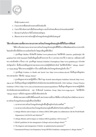 8
		 เชิงสุ่ม (random error)
	 5.	 ร่างแนวทางฯเพื่อตอบค�ำถามทางคลินิกแต่ละข้อ
	 6.	 ร่างการให้ระดับความน่าเชื่อถือของหลักฐาน และน�้ำหนักของข้อแนะน�ำของแต่ละผลลัพธ์
	 7.	 พิจารณาร่วมกันในการให้น�้ำหนักของหลักฐาน
	 8.	 เขียนแนวทางการตรวจรักษาผู้ป่วยโรคจมูกอักเสบภูมิแพ้ฉบับสมบูรณ์
วิธีการคนบทความเพื่อหาแนวทางการตรวจรักษาโรคจมูกอักเสบภูมิแพ้ที่ได้รับการตีพิมพ์
	 ไดมีการคนบทความแนวทางการตรวจรักษาโรคจมูกอักเสบภูมิแพ้ที่ได้รับการตีพิมพเผยแพร่ทางวารสารหรือ
โดยองคกรที่นาเชื่อถือทางระบบอิเลคโทรนิก โดยฐานข้อมูลที่ค้นได้แก่
	 1. ฐานข้อมูล Medline ค้นโดยใช้ PubMed (www.pubmed.com) โดยใช้ค�ำค้น (practice guideline[pt] OR
guideline*[ti]) AND rhinitis[ti] โดยค้นข้อมูลตั้งแต่ปี พ.ศ.2545 ถึง 31 มกราคม 2554 ได้ 35 บทความ แต่มีบทความที่
ตรง และทันสมัย 6 เรื่อง(11-18) ฐานข้อมูล National Guideline Clearinghouse (http://www.guideline.gov) ประเทศ
สหรัฐอเมริกา ซึ่งเป็นแหล่งข้อมูลสาธารณะของแนวทางเวชปฏิบัติเชิงประจักษ์ โดยใช้ค�ำค้นได้แก่ “allergic rhinitis”
or “nasal allergy”ได้แนวทางเวชปฏิบัติ 57 เรื่อง แต่มีเรื่องที่ตรงกับโรคจมูกอักเสบภูมิแพ้ 4 เรื่อง(18)
	 2. ฐานข้อมูล Evidence in Health and Social Care (http://www.evidence.nhs.uk) ซึ่งเป็นฐานข้อมูลของ
สหราชอาณาจักร ใช้ค�ำค้น “allergic rhinitis”
	 3. ฐานข้อมูลแนวทางเวชปฏิบัติอื่นๆ ได้แก่ Sign Scottish Intercollegiate Guidelines Network (http://www.
sign.ac.uk/) ซึ่งเป็นฐานข้อมูลเวชปฏิบัติเชิงประจักษ์ของสมาคมแพทย์สกอตแลนด์, CMA Infobase: Clinical Practice
Guidelines (CPGs) (http://www.cma.ca/clinicalresources/practiceguidelines) ซึ่งเป็นฐานข้อมูลแนวทางเวชปฏิบัติเชิง
ประจักษ์ของสมาคมแพทย์แคนาดา และ นิวซีแลนด์ Guidelines Group (http://www.nzgg.org.nz) โดยใช้ค�ำค้น
“allergic rhinitis” แต่ไม่ปรากฏบทความที่เกี่ยวข้องแต่อย่างใด
	 เมื่อพิจารณาบทความที่ค้นได้ทั้งหมดแล้ว พบว่าบทความที่น�ำมาใช้เพื่อการปรับปรุงในการจัดท�ำแนวทางการ
ตรวจรักษาโรคจมูกอักเสบจากภูมิแพ้ในคนไทยได้แก่
	 1. แนวทางการตรวจรักษาโรคจมูกอักเสบภูมิแพ้ในผู้ใหญ่ส�ำหรับประเทศไทย(10)
	 2. แนวทางการประเมินและรักษาโรคจมูกอักเสบจากภูมิแพ้ในเด็กส�ำหรับประเทศไทย-2541(19)
	 3. Allergic Rhinitis and its Impact on Asthma (ARIA) 2008 update (in collaboration with the World Health	
	 Organization, GA(2)LEN and AllerGen)(14)
	 4. Allergic Rhinitis and Its Impact on Asthma (ARIA) guidelines: 2010 revision.(18)
	 5. BSACI guidelines for the management of allergic and non-allergic rhinitis.(15)
	 6. The diagnosis and management of rhinitis: an updated practice parameter(16)
	 7. International Primary Care Respiratory Group (IPCRG) Guidelines: management of allergic rhinitis.(11)
 