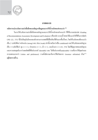 72
ภาคผนวก
	
หลักการแบงระดับความนาเชื่อถือของหลักฐานขอมูลและการใหน�้ำหนักของคําแนะนํา (23)
	 ในการให้ระดับความน่าเชื่อถือของหลักฐานและการให้น�้ำหนักของค�ำแนะน�ำ ได้ใช้ระบบGRADE (Grading
of Recommendations Assessment, Development and Evaluation ) เป็นหลัก ระบบนี้ WHO ได้แนะน�ำให้ใช้ในการจัดท�ำ
CPG (23, 373) ซึ่งในปัจจุบันมีหลายองค์กรทางการแพทย์ที่มีชื่อเสียงใช้กันมากขึ้นเรื่อยๆ โดยให้ระดับของข้อแนะน�ำ
เป็น 2 ระดับได้แก่ หนักแน่น (strong) และ อ่อน (weak) (ค�ำนี้อาจเรียกว่าเป็น conditional) และให้ระดับของหลักฐาน
เป็น 4 ระดับได้แก่ สูง (++++), ปานกลาง (+++), ต�่ำ (++), และต�่ำมาก (+) (23, 374) โดยใช้คุณภาพของหลักฐาน
และความสมดุลย์ระหว่างผลลัพธ์ที่พึงประสงค์ (desirable) และ ไม่พึงประสงค์(undesirable) รวมทั้งการให้คุณค่าและ
ความชอบมากกว่า (values and preferences) รวมทั้งพิจารณาถึงการใช้ทรัพยากร (resource utilization) ด้วย(375)
(ดูในตารางที่ 1).
 