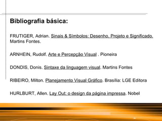 Bibliografia básica: FRUTIGER, Adrian.  Sinais & Símbolos: Desenho, Projeto e Significado.  Martins Fontes. ARNHEIN, Rudolf.  Arte e Percepção Visual  . Pioneira DONDIS, Donis.  Sintaxe da linguagem visual . Martins Fontes RIBEIRO, Milton.  Planejamento Visual Gráfico . Brasília: LGE Editora  HURLBURT, Allen.  Lay Out: o design da página impressa . Nobel 