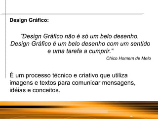 Design Gráfico: "Design Gráfico não é só um belo desenho.  Design Gráfico é um belo desenho com um sentido e uma tarefa a cumprir.“ Chico Homem de Melo É um processo técnico e criativo que utiliza imagens e textos para comunicar mensagens, idéias e conceitos.  