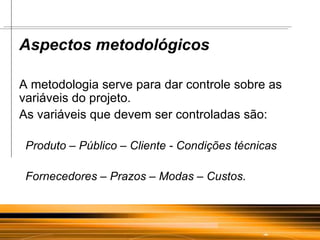 Aspectos metodológicos A metodologia serve para dar controle sobre as variáveis do projeto.  As variáveis que devem ser controladas são: Produto – Público – Cliente - Condições técnicas Fornecedores – Prazos – Modas – Custos . 