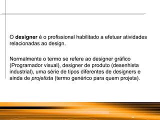O  designer  é o profissional habilitado a efetuar atividades relacionadas ao design.  Normalmente o termo se refere ao designer gráfico (Programador visual), designer de produto (desenhista industrial), uma série de tipos diferentes de designers e ainda de  projetista  (termo genérico para quem projeta). 